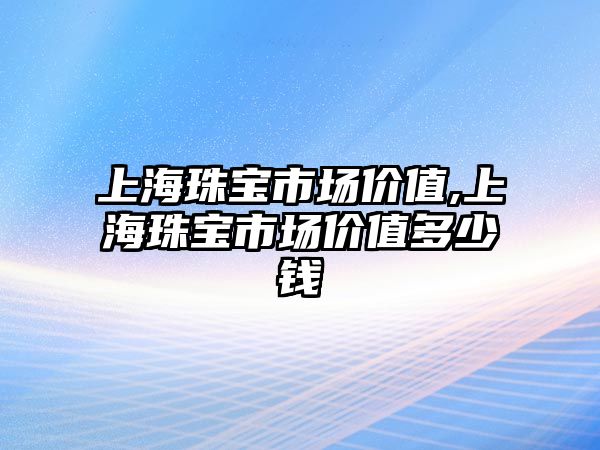 上海珠寶市場價(jià)值,上海珠寶市場價(jià)值多少錢