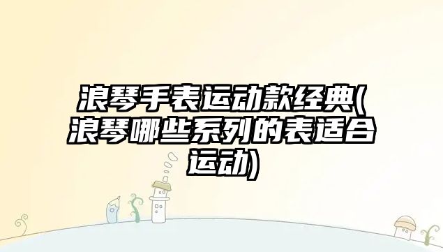 浪琴手表運動款經典(浪琴哪些系列的表適合運動)