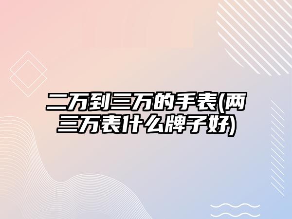 二萬到三萬的手表(兩三萬表什么牌子好)