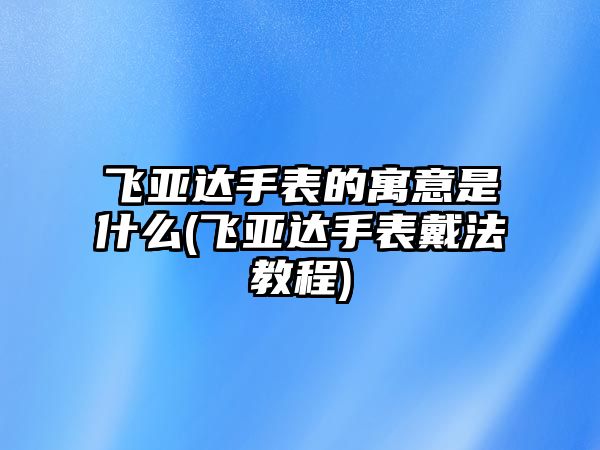 飛亞達手表的寓意是什么(飛亞達手表戴法教程)