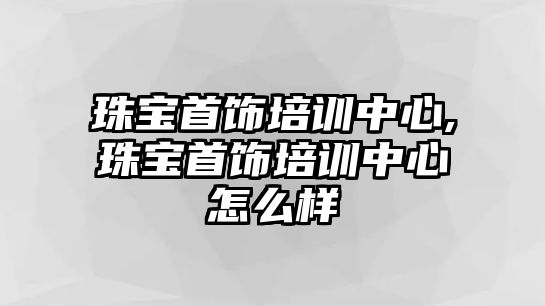 珠寶首飾培訓中心,珠寶首飾培訓中心怎么樣