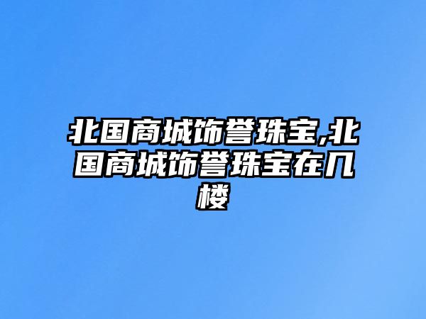 北國(guó)商城飾譽(yù)珠寶,北國(guó)商城飾譽(yù)珠寶在幾樓