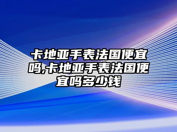 卡地亞手表法國便宜嗎,卡地亞手表法國便宜嗎多少錢