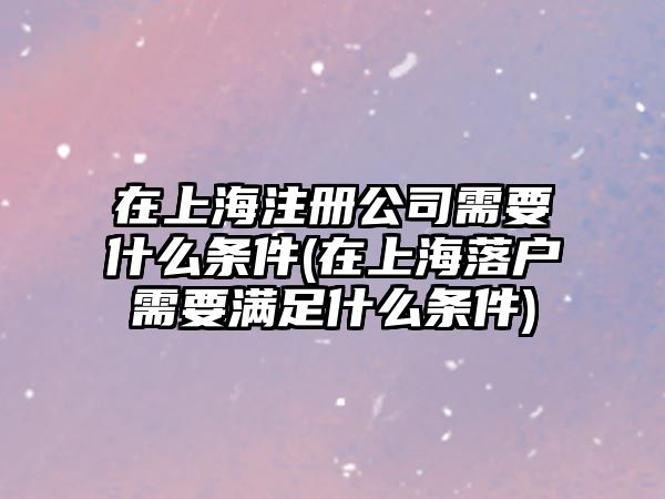 在上海注冊公司需要什么條件(在上海落戶需要滿足什么條件)