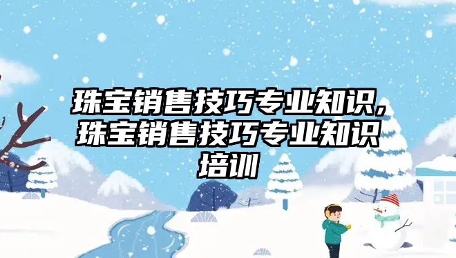 珠寶銷售技巧專業(yè)知識,珠寶銷售技巧專業(yè)知識培訓(xùn)