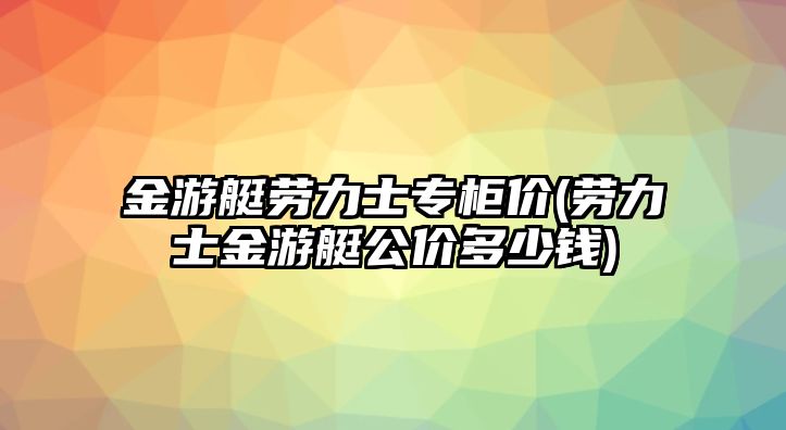 金游艇勞力士專柜價(勞力士金游艇公價多少錢)