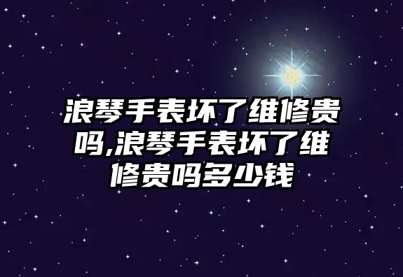 浪琴手表壞了維修貴嗎,浪琴手表壞了維修貴嗎多少錢