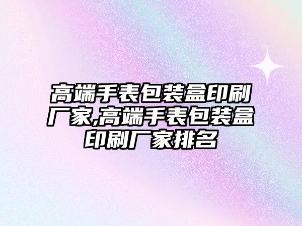 高端手表包裝盒印刷廠家,高端手表包裝盒印刷廠家排名