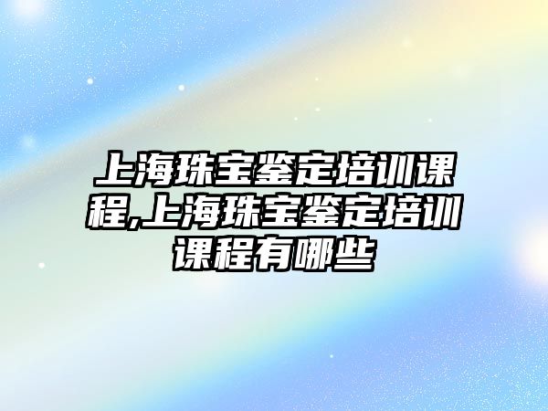 上海珠寶鑒定培訓課程,上海珠寶鑒定培訓課程有哪些