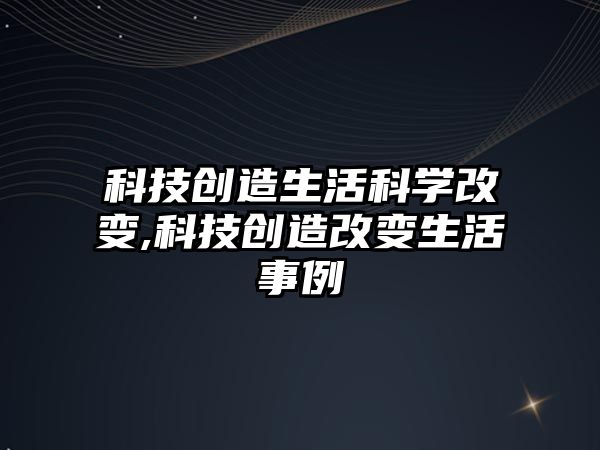 科技創造生活科學改變,科技創造改變生活事例