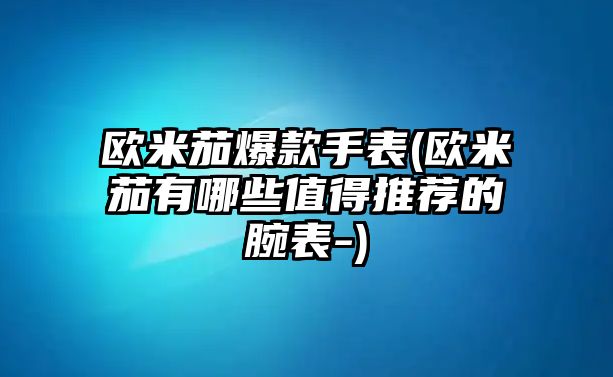 歐米茄爆款手表(歐米茄有哪些值得推薦的腕表-)