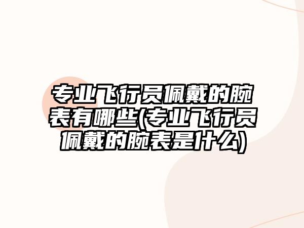 專業飛行員佩戴的腕表有哪些(專業飛行員佩戴的腕表是什么)