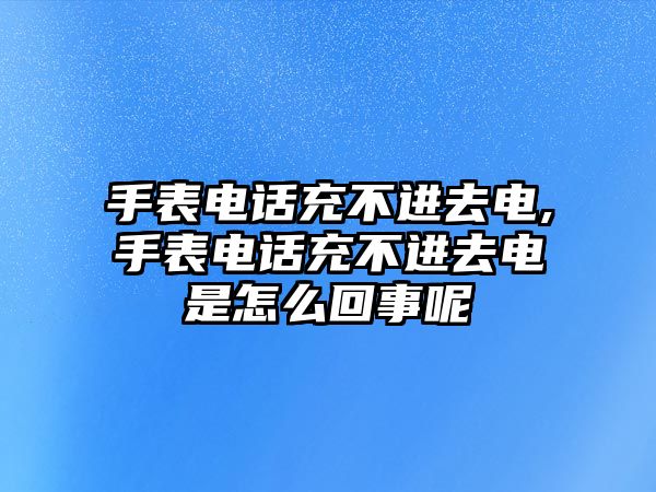 手表電話充不進去電,手表電話充不進去電是怎么回事呢