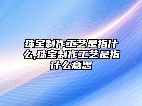 珠寶制作工藝是指什么,珠寶制作工藝是指什么意思