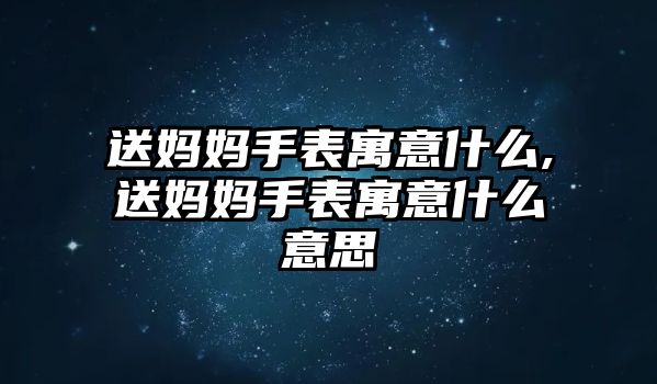 送媽媽手表寓意什么,送媽媽手表寓意什么意思