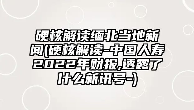 硬核解讀緬北當(dāng)?shù)匦侣?硬核解讀-中國(guó)人壽2022年財(cái)報(bào),透露了什么新訊號(hào)-)