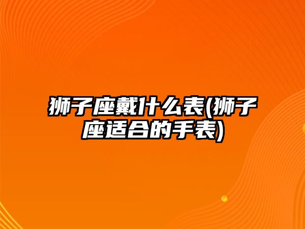 獅子座戴什么表(獅子座適合的手表)