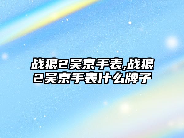 戰狼2吳京手表,戰狼2吳京手表什么牌子