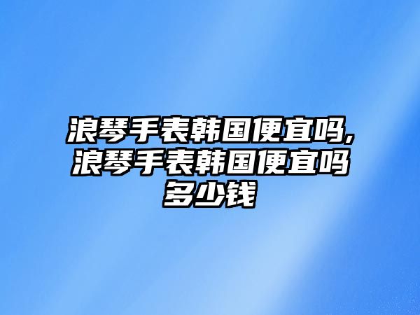 浪琴手表韓國便宜嗎,浪琴手表韓國便宜嗎多少錢