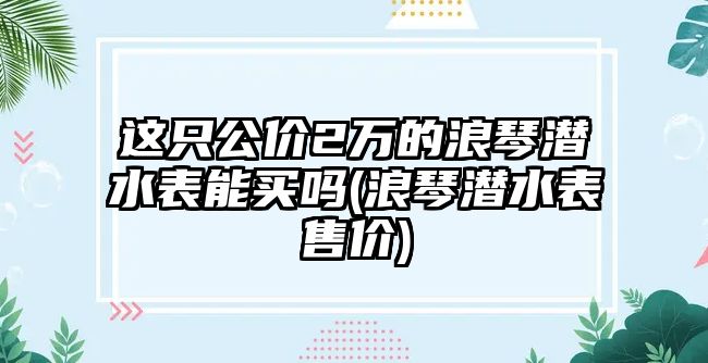 這只公價2萬的浪琴潛水表能買嗎(浪琴潛水表售價)