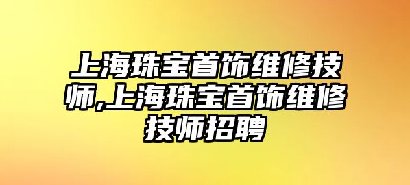 上海珠寶首飾維修技師,上海珠寶首飾維修技師招聘