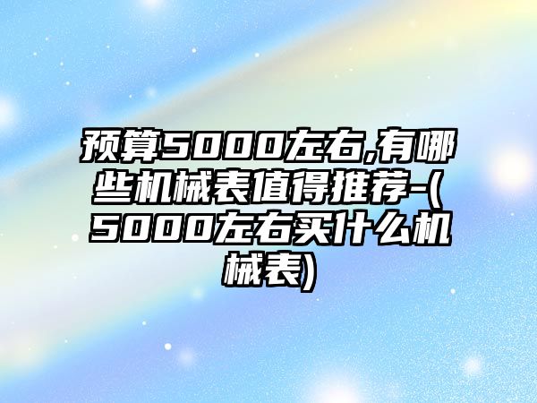 預算5000左右,有哪些機械表值得推薦-(5000左右買什么機械表)