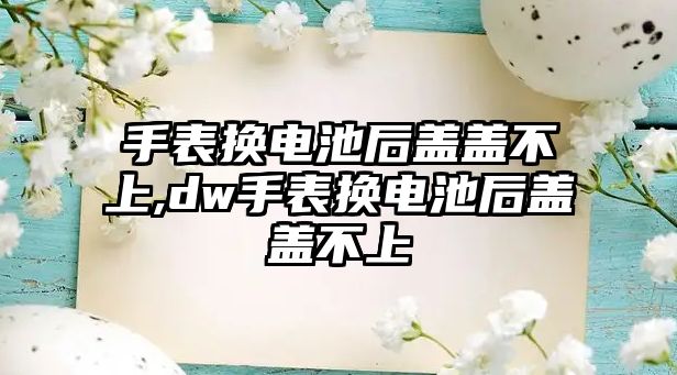 手表換電池后蓋蓋不上,dw手表換電池后蓋蓋不上