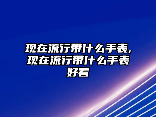 現(xiàn)在流行帶什么手表,現(xiàn)在流行帶什么手表好看