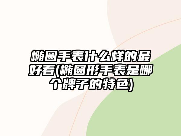 橢圓手表什么樣的最好看(橢圓形手表是哪個牌子的特色)