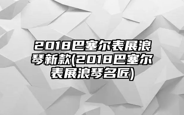 2018巴塞爾表展浪琴新款(2018巴塞爾表展浪琴名匠)