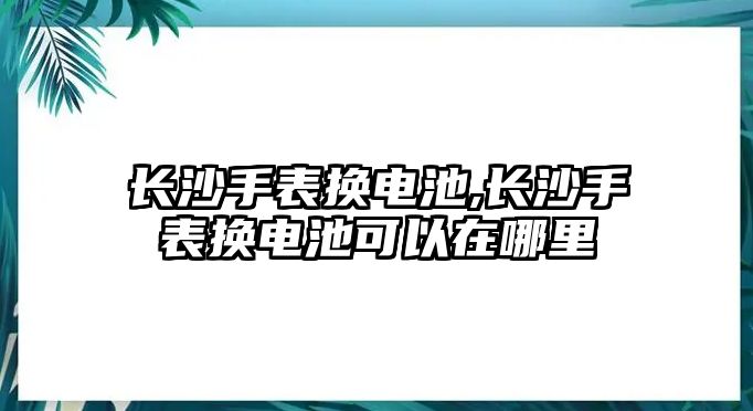 長沙手表換電池,長沙手表換電池可以在哪里