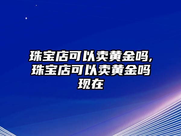 珠寶店可以賣黃金嗎,珠寶店可以賣黃金嗎現(xiàn)在