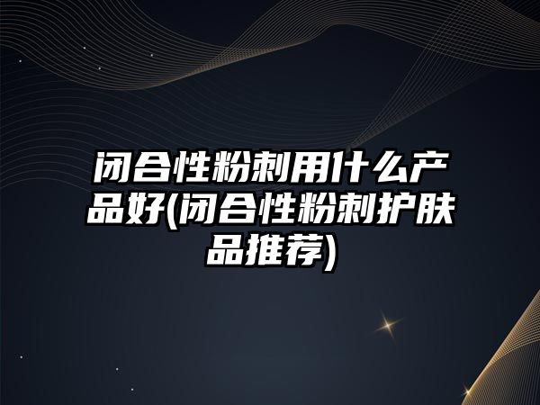 閉合性粉刺用什么產品好(閉合性粉刺護膚品推薦)