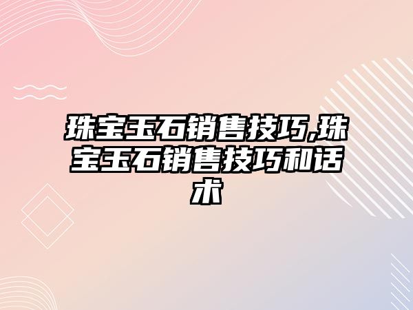 珠寶玉石銷售技巧,珠寶玉石銷售技巧和話術