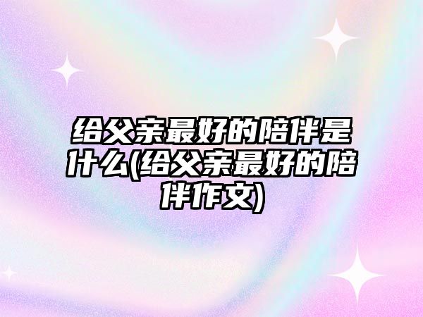 給父親最好的陪伴是什么(給父親最好的陪伴作文)