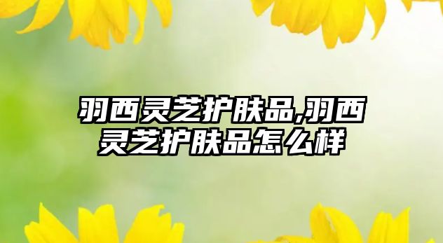 羽西靈芝護膚品,羽西靈芝護膚品怎么樣