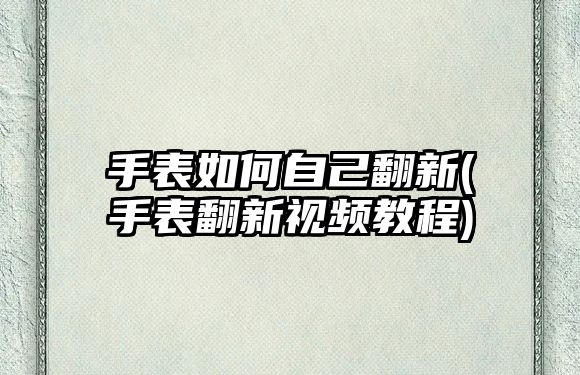 手表如何自己翻新(手表翻新視頻教程)