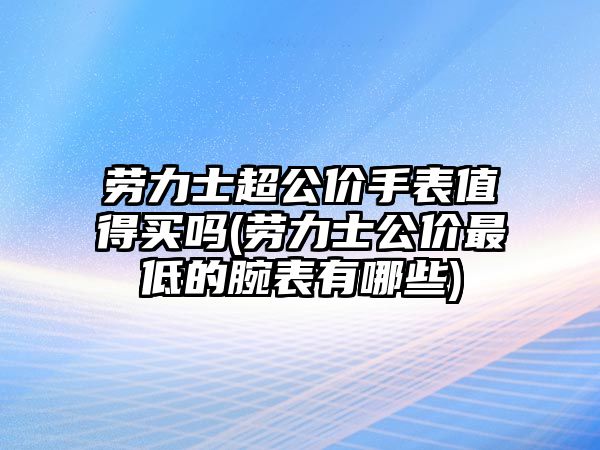 勞力士超公價手表值得買嗎(勞力士公價最低的腕表有哪些)