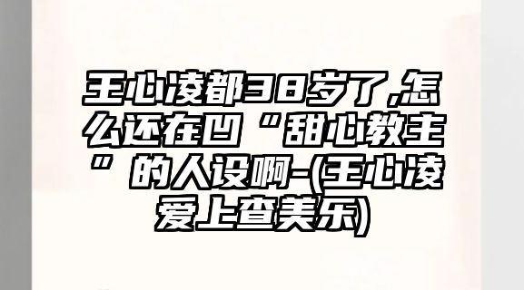 王心凌都38歲了,怎么還在凹“甜心教主”的人設(shè)啊-(王心凌愛上查美樂)