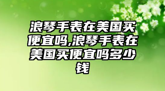 浪琴手表在美國買便宜嗎,浪琴手表在美國買便宜嗎多少錢