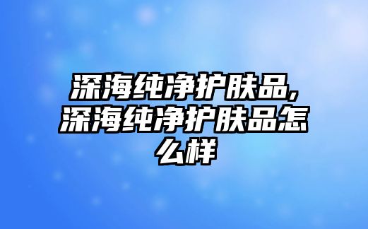 深海純凈護膚品,深海純凈護膚品怎么樣