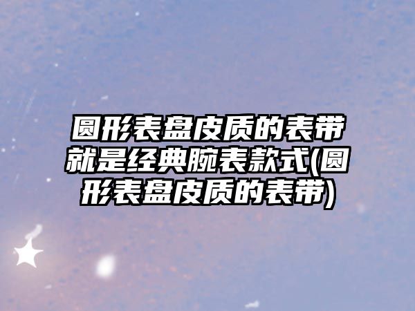 圓形表盤皮質的表帶就是經典腕表款式(圓形表盤皮質的表帶)