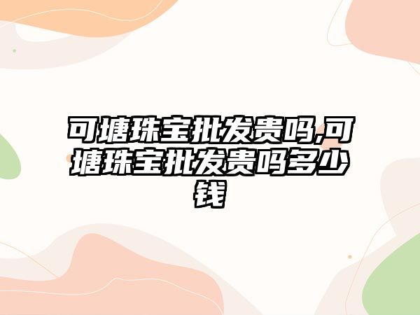 可塘珠寶批發貴嗎,可塘珠寶批發貴嗎多少錢