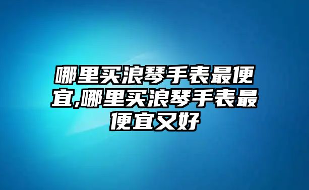 哪里買浪琴手表最便宜,哪里買浪琴手表最便宜又好