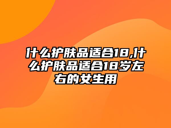 什么護膚品適合18,什么護膚品適合18歲左右的女生用