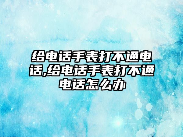 給電話手表打不通電話,給電話手表打不通電話怎么辦