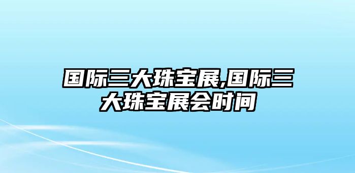 國際三大珠寶展,國際三大珠寶展會時間