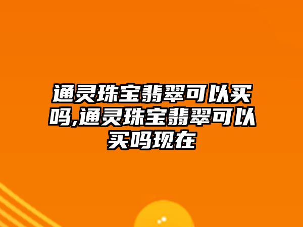 通靈珠寶翡翠可以買嗎,通靈珠寶翡翠可以買嗎現(xiàn)在