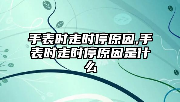 手表時走時停原因,手表時走時停原因是什么