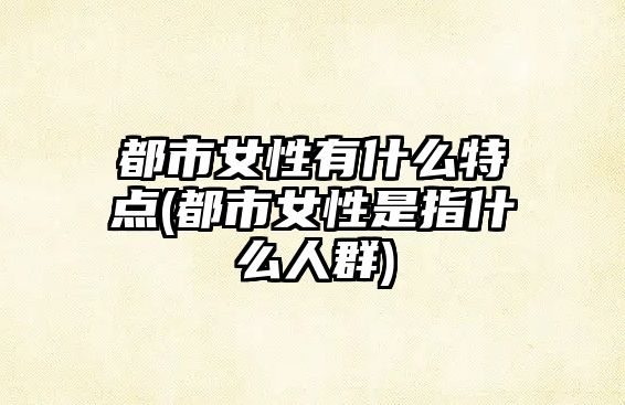 都市女性有什么特點(diǎn)(都市女性是指什么人群)